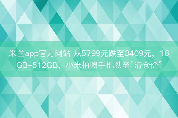 米兰app官方网站 从5799元跌至3409元，16GB+512GB，小米拍照手机跌至“清仓价”