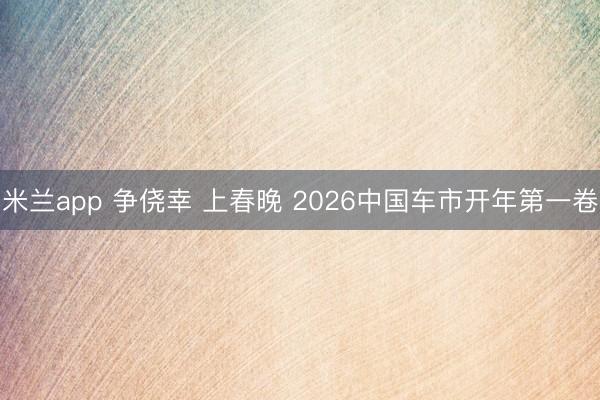 米兰app 争侥幸 上春晚 2026中国车市开年第一卷