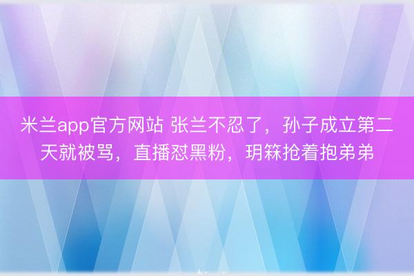 米兰app官方网站 张兰不忍了，孙子成立第二天就被骂，直播怼黑粉，玥箖抢着抱弟弟