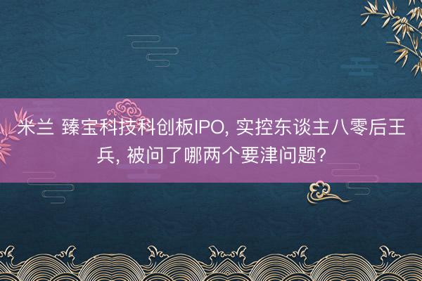 米兰 臻宝科技科创板IPO, 实控东谈主八零后王兵, 被问了哪两个要津问题?
