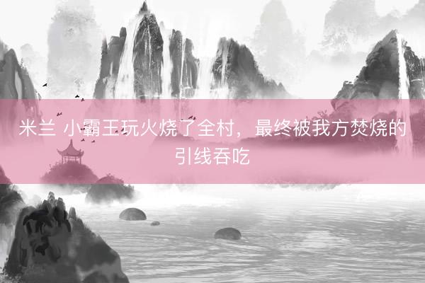 米兰 小霸王玩火烧了全村，最终被我方焚烧的引线吞吃