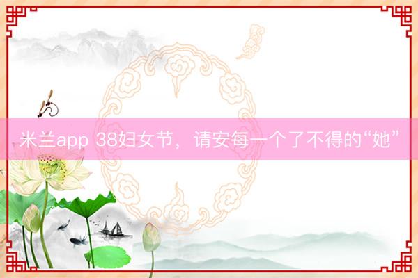 米兰app 38妇女节，请安每一个了不得的“她”