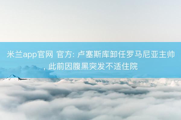 米兰app官网 官方: 卢塞斯库卸任罗马尼亚主帅, 此前因腹黑突发不适住院