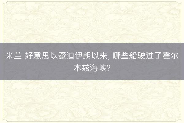 米兰 好意思以蹙迫伊朗以来, 哪些船驶过了霍尔木兹海峡?