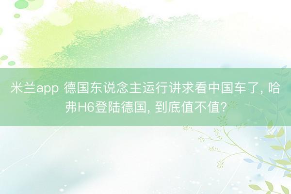 米兰app 德国东说念主运行讲求看中国车了, 哈弗H6登陆德国, 到底值不值?