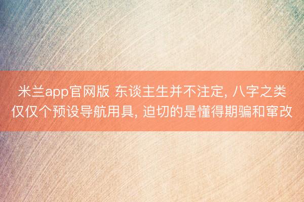 米兰app官网版 东谈主生并不注定, 八字之类仅仅个预设导航用具, 迫切的是懂得期骗和窜改