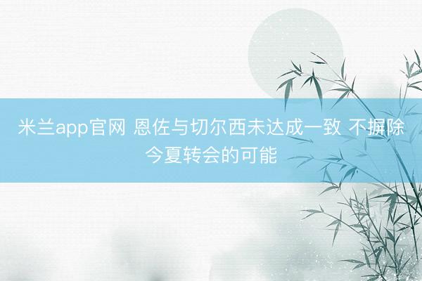 米兰app官网 恩佐与切尔西未达成一致 不摒除今夏转会的可能